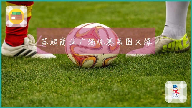 苏超商业广场观赛氛围火爆