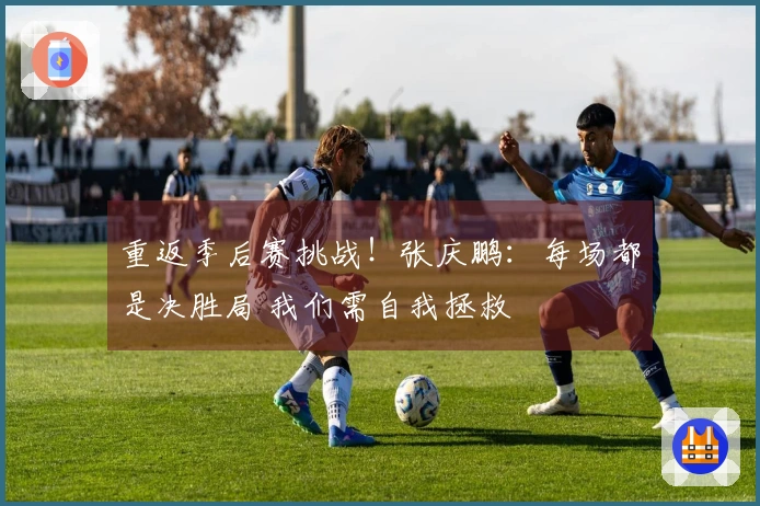 重返季后赛挑战！张庆鹏：每场都是决胜局 我们需自我拯救