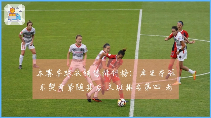 本赛季球衣销售排行榜：库里夺冠 东契奇紧随其后 文班排名第四 老詹第五 弗拉格第九