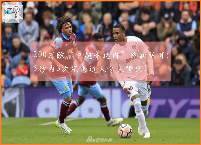 200万欧“中超齐达内”终获认可：5秒内3次完美过人令人赞叹！