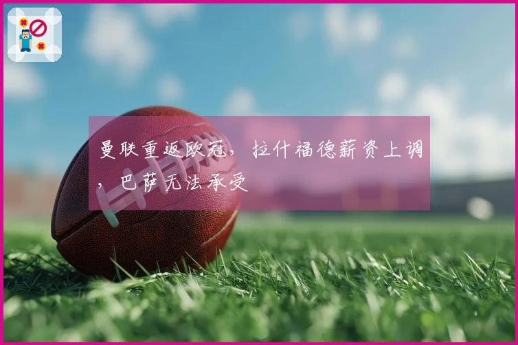 曼联重返欧冠,拉什福德薪资上调,巴萨无法承受