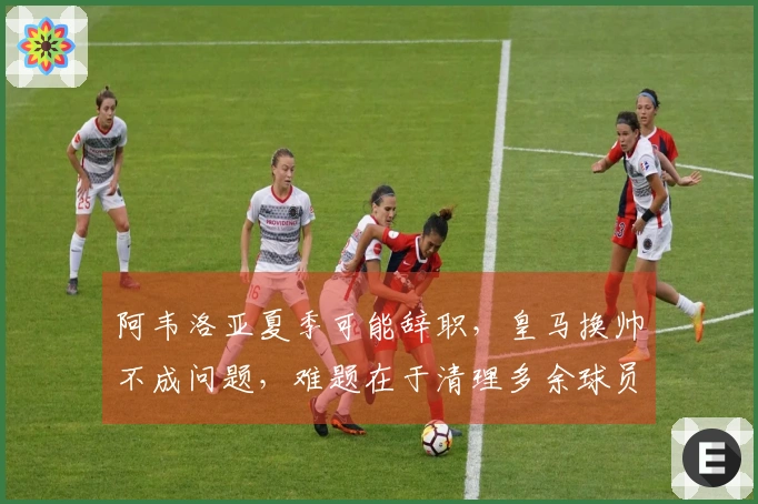 阿韦洛亚夏季可能辞职，皇马换帅不成问题，难题在于清理多余球员