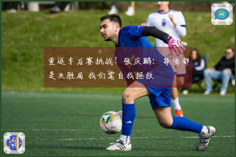 重返季后赛挑战!张庆鹏:每场都是决胜局 我们需自我拯救