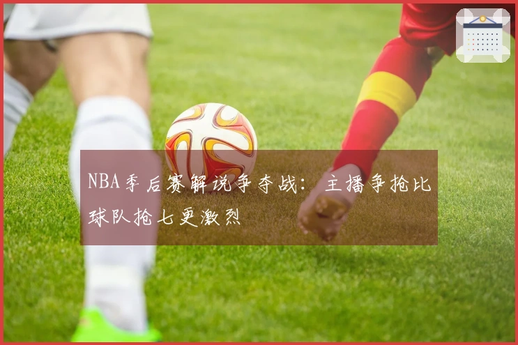 NBA季后赛解说争夺战：主播争抢比球队抢七更激烈
