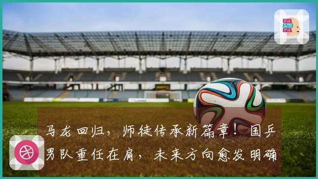 马龙回归，师徒传承新篇章！国乒男队重任在肩，未来方向愈发明确