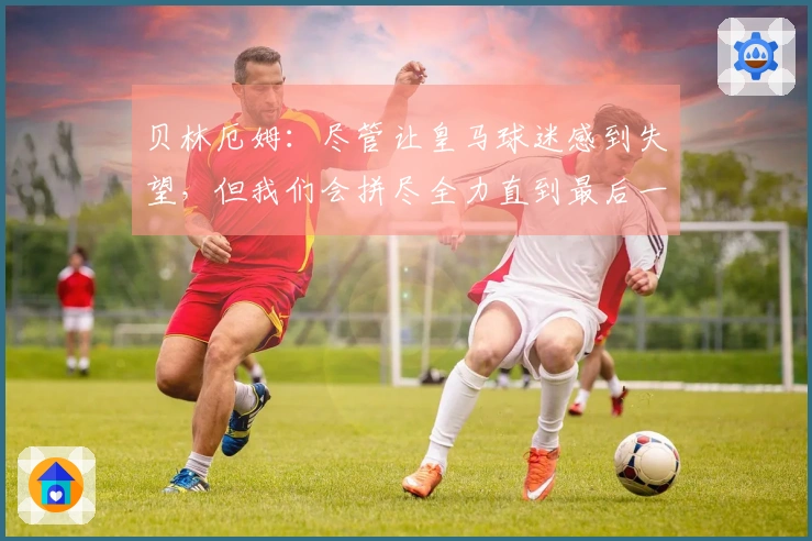 贝林厄姆：尽管让皇马球迷感到失望，但我们会拼尽全力直到最后一刻