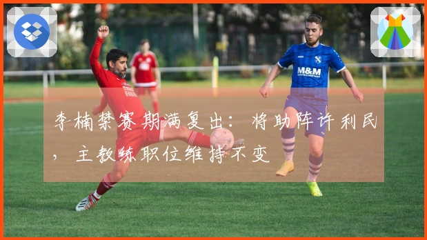 李楠禁赛期满复出：将助阵许利民，主教练职位维持不变