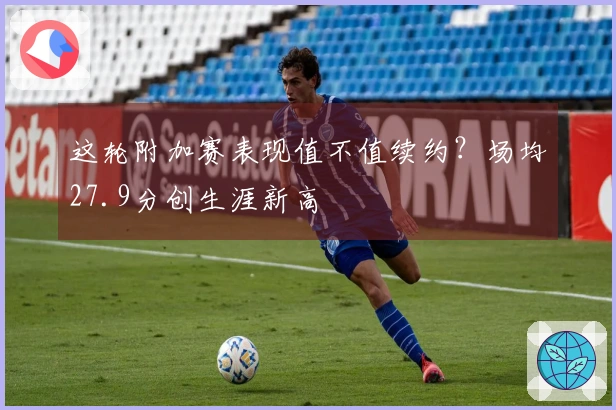 这轮附加赛表现值不值续约？场均27.9分创生涯新高