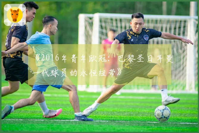 《2016年青年欧冠：巴黎圣日耳曼一代球员的永恒纽带》