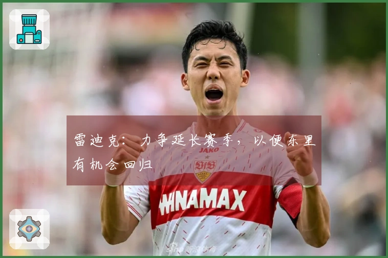 雷迪克：力争延长赛季，以便东里有机会回归