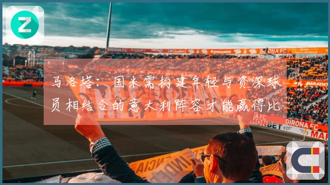 马洛塔：国米需构建年轻与资深球员相结合的意大利阵容才能赢得比赛