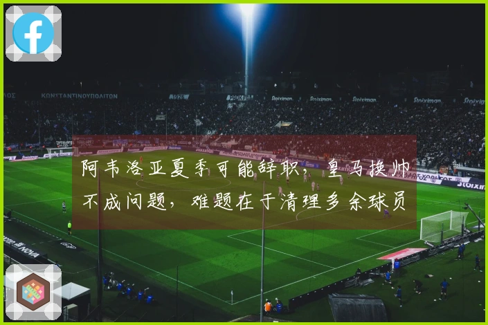 阿韦洛亚夏季可能辞职，皇马换帅不成问题，难题在于清理多余球员